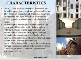 Louis isadore kahn 4
CHARACTERISTICS
• Louis I. Kahn evolved an original theoretical and
formal language that revitalized modern architecture.
• They reveal an integration of structure, a reverence
for materials and light, a devotion to archetypal
geometry, and a profound concern for humanistic
values.
• Eschewing the international style modernism that
characterized his earlier work, Kahn sought to
redefine the bases of architecture through a re-
examination of structure, form, space, and light.
• Beyond its functional role, Louis Isadore Kahn
believed architecture must also evoke the feeling and
symbolism of timeless human values.
• Louis I. Kahn attempted to explain the relationship
between the rational and romantic dichotomy in his
"form-design" thesis, a theory of composition
articulated in 1959.
 