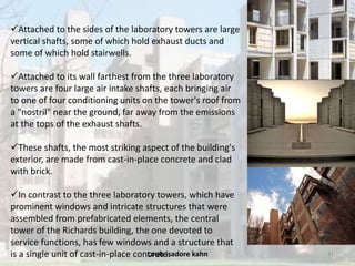 Louis isadore kahn 41
Attached to the sides of the laboratory towers are large
vertical shafts, some of which hold exhaust ducts and
some of which hold stairwells.
Attached to its wall farthest from the three laboratory
towers are four large air intake shafts, each bringing air
to one of four conditioning units on the tower's roof from
a "nostril" near the ground, far away from the emissions
at the tops of the exhaust shafts.
These shafts, the most striking aspect of the building's
exterior, are made from cast-in-place concrete and clad
with brick.
In contrast to the three laboratory towers, which have
prominent windows and intricate structures that were
assembled from prefabricated elements, the central
tower of the Richards building, the one devoted to
service functions, has few windows and a structure that
is a single unit of cast-in-place concrete.
 