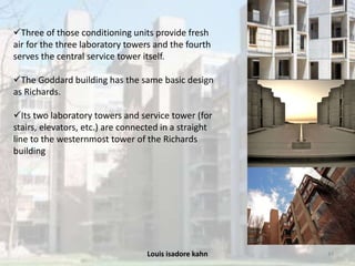 Louis isadore kahn 43
Three of those conditioning units provide fresh
air for the three laboratory towers and the fourth
serves the central service tower itself.
The Goddard building has the same basic design
as Richards.
Its two laboratory towers and service tower (for
stairs, elevators, etc.) are connected in a straight
line to the westernmost tower of the Richards
building
 
