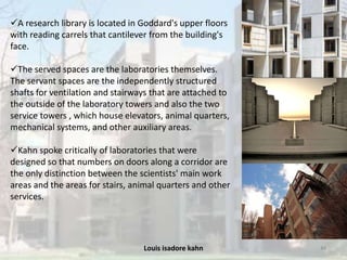 Louis isadore kahn 44
A research library is located in Goddard's upper floors
with reading carrels that cantilever from the building's
face.
The served spaces are the laboratories themselves.
The servant spaces are the independently structured
shafts for ventilation and stairways that are attached to
the outside of the laboratory towers and also the two
service towers , which house elevators, animal quarters,
mechanical systems, and other auxiliary areas.
Kahn spoke critically of laboratories that were
designed so that numbers on doors along a corridor are
the only distinction between the scientists' main work
areas and the areas for stairs, animal quarters and other
services.
 