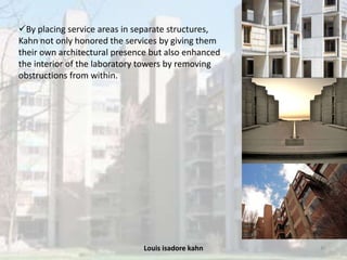 Louis isadore kahn 45
By placing service areas in separate structures,
Kahn not only honored the services by giving them
their own architectural presence but also enhanced
the interior of the laboratory towers by removing
obstructions from within.
 