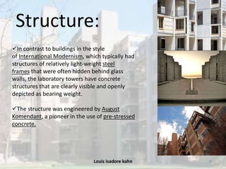 Louis isadore kahn 46
Structure:
In contrast to buildings in the style
of International Modernism, which typically had
structures of relatively light-weight steel
frames that were often hidden behind glass
walls, the laboratory towers have concrete
structures that are clearly visible and openly
depicted as bearing weight.
The structure was engineered by August
Komendant, a pioneer in the use of pre-stressed
concrete.
 