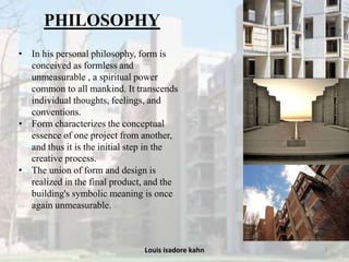 Louis isadore kahn 5
PHILOSOPHY
• In his personal philosophy, form is
conceived as formless and
unmeasurable , a spiritual power
common to all mankind. It transcends
individual thoughts, feelings, and
conventions.
• Form characterizes the conceptual
essence of one project from another,
and thus it is the initial step in the
creative process.
• The union of form and design is
realized in the final product, and the
building's symbolic meaning is once
again unmeasurable.
 