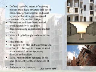 Louis isadore kahn 7
• Defined space by means of masonry
masses and a lucid structure laid out in
geometric, formal schemes and axial
layouts with a strong processional
character of space and images.
• Beaux-arts tradition- Neoclassical
architectural style, sculptural
decoration along conservative modern
lines.
• Natural Light-Brought architecture to
life.
• Modernisim.
• To design is to plan and to organize , to
order , to relate and to control in short
it embraces all means opposing
disorder and accident.
• Social responsibility reflected in his
later philosophy of the institutions of
man.
• Architecture is timeless.
 