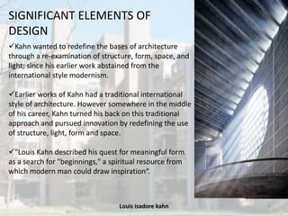 Louis isadore kahn 8
SIGNIFICANT ELEMENTS OF
DESIGN
Kahn wanted to redefine the bases of architecture
through a re-examination of structure, form, space, and
light; since his earlier work abstained from the
international style modernism.
Earlier works of Kahn had a traditional international
style of architecture. However somewhere in the middle
of his career, Kahn turned his back on this traditional
approach and pursued innovation by redefining the use
of structure, light, form and space.
"Louis Kahn described his quest for meaningful form
as a search for "beginnings," a spiritual resource from
which modern man could draw inspiration“.
 