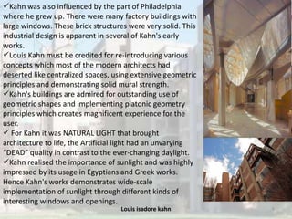 Louis isadore kahn 9
Kahn was also influenced by the part of Philadelphia
where he grew up. There were many factory buildings with
large windows. These brick structures were very solid. This
industrial design is apparent in several of Kahn's early
works.
Louis Kahn must be credited for re-introducing various
concepts which most of the modern architects had
deserted like centralized spaces, using extensive geometric
principles and demonstrating solid mural strength.
Kahn's buildings are admired for outstanding use of
geometric shapes and implementing platonic geometry
principles which creates magnificent experience for the
user.
 For Kahn it was NATURAL LIGHT that brought
architecture to life, the Artificial light had an unvarying
“DEAD” quality in contrast to the ever-changing daylight.
Kahn realised the importance of sunlight and was highly
impressed by its usage in Egyptians and Greek works.
Hence Kahn's works demonstrates wide-scale
implementation of sunlight through different kinds of
interesting windows and openings.
 