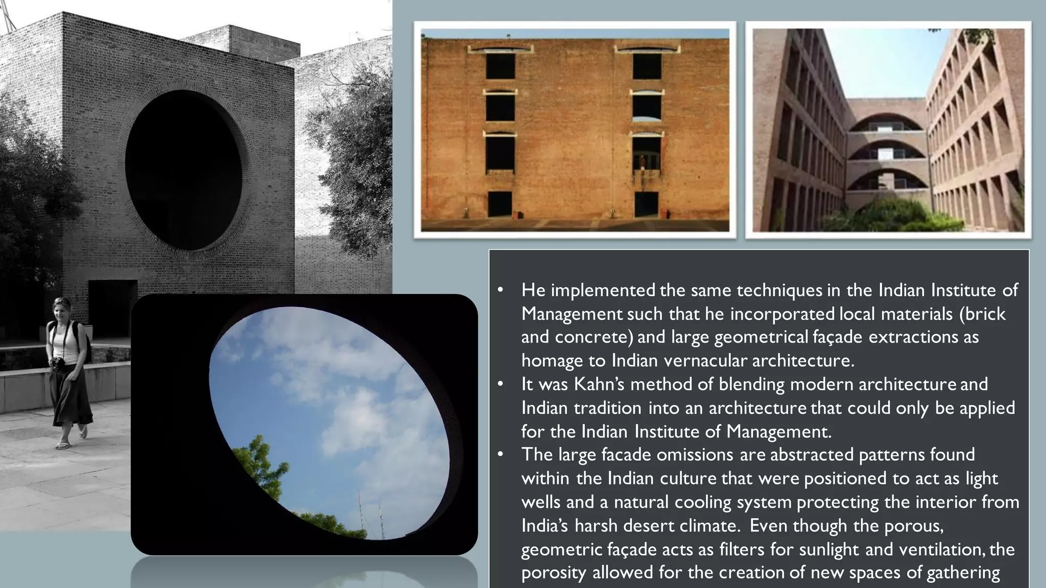 • He implemented the same techniques in the Indian Institute of
Management such that he incorporated local materials (brick
and concrete) and large geometrical façade extractions as
homage to Indian vernacular architecture.
• It was Kahn’s method of blending modern architecture and
Indian tradition into an architecture that could only be applied
for the Indian Institute of Management.
• The large facade omissions are abstracted patterns found
within the Indian culture that were positioned to act as light
wells and a natural cooling system protecting the interior from
India’s harsh desert climate. Even though the porous,
geometric façade acts as filters for sunlight and ventilation, the
porosity allowed for the creation of new spaces of gathering
 