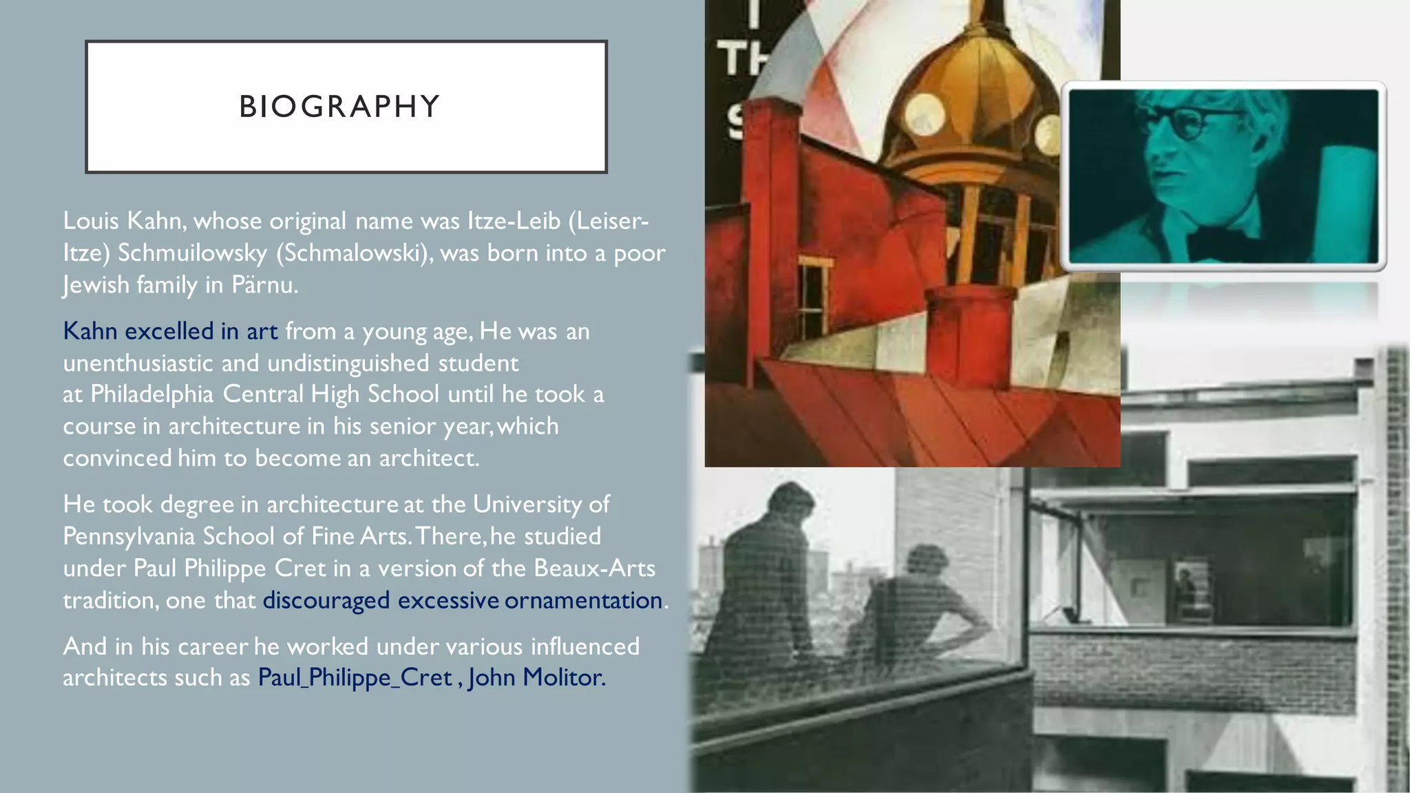 BIOGRAPHY
1. Louis Kahn, whose original name was Itze-Leib (Leiser-
Itze) Schmuilowsky (Schmalowski), was born into a poor
Jewish family in Pärnu.
2. Kahn excelled in art from a young age, He was an
unenthusiastic and undistinguished student
at Philadelphia Central High School until he took a
course in architecture in his senior year,which
convinced him to become an architect.
3. He took degree in architecture at the University of
Pennsylvania School of Fine Arts.There,he studied
under Paul Philippe Cret in a version of the Beaux-Arts
tradition, one that discouraged excessive ornamentation.
4. And in his career he worked under various influenced
architects such as Paul Philippe Cret , John Molitor.
 