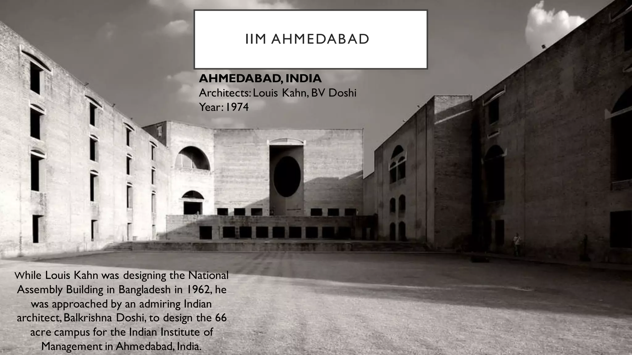 IIM AHMEDABAD
While Louis Kahn was designing the National
Assembly Building in Bangladesh in 1962, he
was approached by an admiring Indian
architect,Balkrishna Doshi, to design the 66
acre campus for the Indian Institute of
Management in Ahmedabad, India.
AHMEDABAD, INDIA
Architects:Louis Kahn, BV Doshi
Year:1974
 
