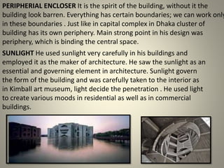 PERIPHERIAL ENCLOSER It is the spirit of the building, without it the
building look barren. Everything has certain boundaries; we can work only
in these boundaries . Just like in capital complex in Dhaka cluster of
building has its own periphery. Main strong point in his design was
periphery, which is binding the central space.
SUNLIGHT He used sunlight very carefully in his buildings and
employed it as the maker of architecture. He saw the sunlight as an
essential and governing element in architecture. Sunlight govern
the form of the building and was carefully taken to the interior as
in Kimball art museum, light decide the penetration . He used light
to create various moods in residential as well as in commercial
buildings.
 