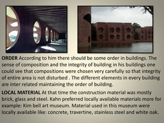 LOCAL MATERIAL At that time the construction material was mostly
brick, glass and steel. Kahn preferred locally available materials more for
example: Kim bell art museum. Material used in this museum were
locally available like: concrete, travertine, stainless steel and white oak.
ORDER According to him there should be some order in buildings. The
sense of composition and the integrity of building in his buildings one
could see that compositions were chosen very carefully so that integrity
of entire area is not disturbed . The different elements in every building
are inter related maintaining the order of building.
 
