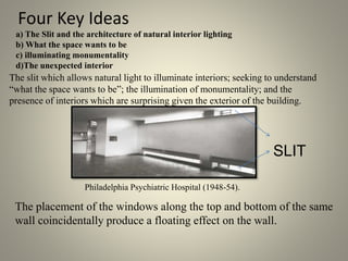 Four Key Ideas
a) The Slit and the architecture of natural interior lighting
b) What the space wants to be
c) illuminating monumentality
d)The unexpected interior
The slit which allows natural light to illuminate interiors; seeking to understand
“what the space wants to be”; the illumination of monumentality; and the
presence of interiors which are surprising given the exterior of the building.
Philadelphia Psychiatric Hospital (1948-54).
The placement of the windows along the top and bottom of the same
wall coincidentally produce a floating effect on the wall.
SLIT
 