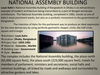 NATIONAL ASSEMBLY BUILDING
Louis Kahn’s National Assembly Building of Bangladesh in Dhaka is an extraordinary
example of modern architecture being transcribed as a part of Bangali vernacular
architecture. The National Assembly building, completed in 1982, stands as one of
Kahn’s most prominent works, but also as a symbolic monument to the government of
Bangladesh.
The intention of Kahn for the parliament was to produce an ideal expression
for the new democracy by using perfectly geometric shapes: circle, the half circle,
square and triangle
Architect: Louis Kahn
Location: Dhaka, Bangladesh
Project Year: 1959-1982
 Material : Concrete , Marble
 Building type : Government
 Style : Modern
The complex includes the National Assembly building, the plaza north
(65,000 square feet), the plaza south (223,000 square feet), hotels for
members of parliament, ministers and secretaries, social halls and
common buildings, all linked by roads and walkways and surrounded by
attractive gardens and lakes.
 