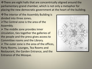 There are eight halls that are concentrically aligned around the
parliamentary grand chamber, which is not only a metaphor for
placing the new democratic government at the heart of the building.
The interior of the Assembly Building is
divided into three zones.
The Central zone is the area of the
Assembly.
 The middle zone provides inner
circulation, ties together the galleries of
the people and the press gives access to
Committee rooms and the Library.
 The outer zone is the area of the offices,
Party Rooms, Lounges, Tea Rooms and
Restaurant, the Garden Entrance, and the
Entrance of the Mosque.
 