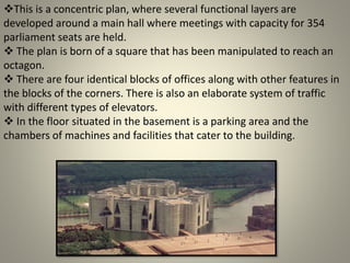This is a concentric plan, where several functional layers are
developed around a main hall where meetings with capacity for 354
parliament seats are held.
 The plan is born of a square that has been manipulated to reach an
octagon.
 There are four identical blocks of offices along with other features in
the blocks of the corners. There is also an elaborate system of traffic
with different types of elevators.
 In the floor situated in the basement is a parking area and the
chambers of machines and facilities that cater to the building.
 