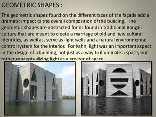 The geometric shapes found on the different faces of the façade add a
dramatic impact to the overall composition of the building. The
geometric shapes are abstracted forms found in traditional Bangali
culture that are meant to create a marriage of old and new cultural
identities, as well as, serve as light wells and a natural environmental
control system for the interior. For Kahn, light was an important aspect
in the design of a building, not just as a way to illuminate a space, but
rather conceptualizing light as a creator of space.
GEOMETRIC SHAPES :
 
