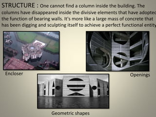 STRUCTURE : One cannot find a column inside the building. The
columns have disappeared inside the divisive elements that have adopted
the function of bearing walls. It's more like a large mass of concrete that
has been digging and sculpting itself to achieve a perfect functional entity
Encloser Openings
Geometric shapes
 