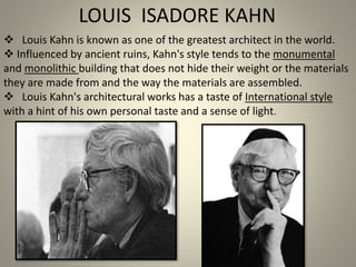  Louis Kahn is known as one of the greatest architect in the world.
 Influenced by ancient ruins, Kahn's style tends to the monumental
and monolithic building that does not hide their weight or the materials
they are made from and the way the materials are assembled.
 Louis Kahn's architectural works has a taste of International style
with a hint of his own personal taste and a sense of light.
LOUIS ISADORE KAHN
 