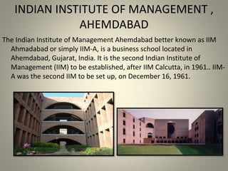 INDIAN INSTITUTE OF MANAGEMENT ,
AHEMDABAD
The Indian Institute of Management Ahemdabad better known as IIM
Ahmadabad or simply IIM-A, is a business school located in
Ahemdabad, Gujarat, India. It is the second Indian Institute of
Management (IIM) to be established, after IIM Calcutta, in 1961.. IIM-
A was the second IIM to be set up, on December 16, 1961.
 