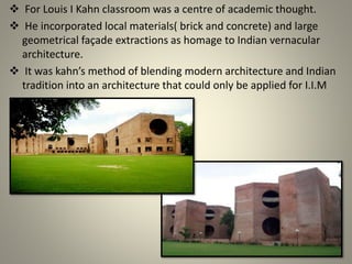  For Louis I Kahn classroom was a centre of academic thought.
 He incorporated local materials( brick and concrete) and large
geometrical façade extractions as homage to Indian vernacular
architecture.
 It was kahn’s method of blending modern architecture and Indian
tradition into an architecture that could only be applied for I.I.M
 