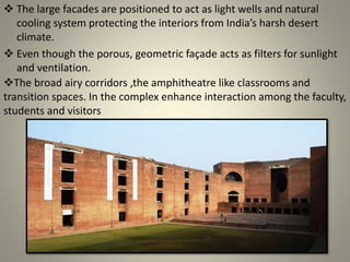  The large facades are positioned to act as light wells and natural
cooling system protecting the interiors from India’s harsh desert
climate.
 Even though the porous, geometric façade acts as filters for sunlight
and ventilation.
The broad airy corridors ,the amphitheatre like classrooms and
transition spaces. In the complex enhance interaction among the faculty,
students and visitors
 