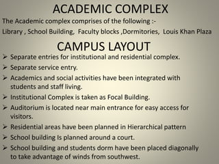 ACADEMIC COMPLEX
The Academic complex comprises of the following :-
Library , School Building, Faculty blocks ,Dormitories, Louis Khan Plaza
 Separate entries for institutional and residential complex.
 Separate service entry.
 Academics and social activities have been integrated with
students and staff living.
 Institutional Complex is taken as Focal Building.
 Auditorium is located near main entrance for easy access for
visitors.
 Residential areas have been planned in Hierarchical pattern
 School building Is planned around a court.
 School building and students dorm have been placed diagonally
to take advantage of winds from southwest.
CAMPUS LAYOUT
 