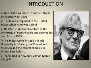 INTRODUCTION
 Louis Kahn was born in Pärnu, Estonia,
on February 20, 1901
 His family emigrated to the United
States when Kahn was a child
 He later studied architecture at the
University of Pennsylvania and opened his
own firm in 1935.
 His major works include the Yale
University Art Gallery, the Kimbell Art
Museum and the capitol complex in
Dhaka, Bangladesh.
 Kahn died in New York City on March
17, 1974.
 