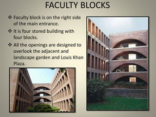 FACULTY BLOCKS
 Faculty block is on the right side
of the main entrance.
 It is four stored building with
four blocks.
 All the openings are designed to
overlook the adjacent and
landscape garden and Louis Khan
Plaza.
 