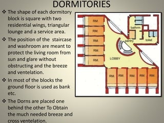 DORMITORIES
 The shape of each dormitory
block is square with two
residential wings, triangular
lounge and a service area.
 The position of the staircase
and washroom are meant to
protect the living room from
sun and glare without
obstructing and the breeze
and ventelation.
 In most of the blocks the
ground floor is used as bank
etc.
 The Dorns are placed one
behind the other To Obtain
the much needed breeze and
cross ventelation.
 