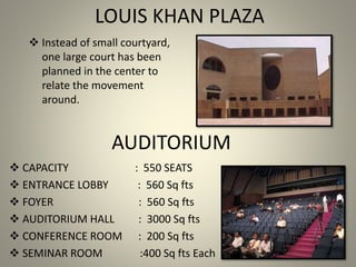 LOUIS KHAN PLAZA
 Instead of small courtyard,
one large court has been
planned in the center to
relate the movement
around.
 CAPACITY : 550 SEATS
 ENTRANCE LOBBY : 560 Sq fts
 FOYER : 560 Sq fts
 AUDITORIUM HALL : 3000 Sq fts
 CONFERENCE ROOM : 200 Sq fts
 SEMINAR ROOM :400 Sq fts Each
AUDITORIUM
 