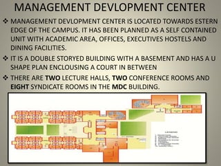 MANAGEMENT DEVLOPMENT CENTER
 MANAGEMENT DEVLOPMENT CENTER IS LOCATED TOWARDS ESTERN
EDGE OF THE CAMPUS. IT HAS BEEN PLANNED AS A SELF CONTAINED
UNIT WITH ACADEMIC AREA, OFFICES, EXECUTIVES HOSTELS AND
DINING FACILITIES.
 IT IS A DOUBLE STORYED BUILDING WITH A BASEMENT AND HAS A U
SHAPE PLAN ENCLOUSING A COURT IN BETWEEN
 THERE ARE TWO LECTURE HALLS, TWO CONFERENCE ROOMS AND
EIGHT SYNDICATE ROOMS IN THE MDC BUILDING.
 