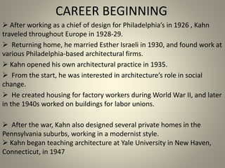 CAREER BEGINNING
 After working as a chief of design for Philadelphia’s in 1926 , Kahn
traveled throughout Europe in 1928-29.
 Returning home, he married Esther Israeli in 1930, and found work at
various Philadelphia-based architectural firms.
 Kahn opened his own architectural practice in 1935.
 From the start, he was interested in architecture’s role in social
change.
 He created housing for factory workers during World War II, and later
in the 1940s worked on buildings for labor unions.
 After the war, Kahn also designed several private homes in the
Pennsylvania suburbs, working in a modernist style.
 Kahn began teaching architecture at Yale University in New Haven,
Connecticut, in 1947
 