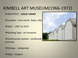 KIMBELL ART MUSEUM(1966-1972)
ARCHITECT : LOUIS I KAHN
Location : Fort worth, Texas, USA
Date : 1967 to 1972
Building Type : art museum
Construction system : reinforced
concrete
Climate : temperate
Style : modern
 