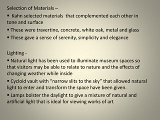 Selection of Materials –
 Kahn selected materials that complemented each other in
tone and surface
 These were travertine, concrete, white oak, metal and glass
 These gave a sense of serenity, simplicity and elegance
Lighting -
 Natural light has been used to illuminate museum spaces so
that visitors may be able to relate to nature and the effects of
changing weather while inside
 Cycloid vault with “narrow slits to the sky” that allowed natural
light to enter and transform the space have been given.
 Lamps bolster the daylight to give a mixture of natural and
artificial light that is ideal for viewing works of art
.
 