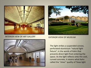 The light strikes a suspended convex,
perforated-aluminium “natural light
fixture”, in the words of Kahn that
prevents direct light from entering the
space. As the light reflects onto the cool,
curved concrete, it retains what Kahn
called the “silver” quality of Texas light
INTERIOR VIEW OF ART GALLERY EXTERIOR VIEW OF MUSEUM
 