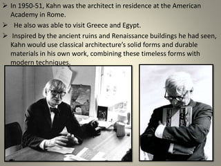  In 1950-51, Kahn was the architect in residence at the American
Academy in Rome.
 He also was able to visit Greece and Egypt.
 Inspired by the ancient ruins and Renaissance buildings he had seen,
Kahn would use classical architecture’s solid forms and durable
materials in his own work, combining these timeless forms with
modern techniques.
 