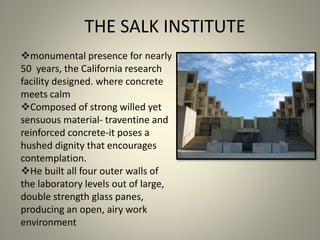 monumental presence for nearly
50 years, the California research
facility designed. where concrete
meets calm
Composed of strong willed yet
sensuous material- traventine and
reinforced concrete-it poses a
hushed dignity that encourages
contemplation.
He built all four outer walls of
the laboratory levels out of large,
double strength glass panes,
producing an open, airy work
environment
THE SALK INSTITUTE
 