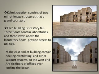 Kahn’s creation consists of two
mirror image structures that a
grand courtyard
Each building is six story tall.
Three floors contain laboratories
and three levels above the
laboratory floors provide access to
utilities.
The east end of building contain
heating, ventilating, and other
support systems. At the west end
Are six floors of offices over
looking the ocean.
 