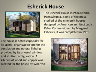 Esherick House
The Esherick House in Philadelphia,
Pennsylvania, is one of the most
studied of the nine built houses
designed by American architect Louis
Kahn. Commissioned by Margaret
Esherick, it was completed in 1961.
The house is noted especially for
its spatial organization and for the
ventilation and natural lighting
provided by its unusual window
and shutter configuration. A
kitchen of wood and copper was
created for the house by Wharton
 