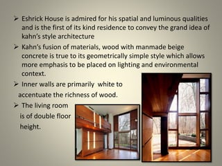  Eshrick House is admired for his spatial and luminous qualities
and is the first of its kind residence to convey the grand idea of
kahn’s style architecture
 Kahn’s fusion of materials, wood with manmade beige
concrete is true to its geometrically simple style which allows
more emphasis to be placed on lighting and environmental
context.
 Inner walls are primarily white to
accentuate the richness of wood.
 The living room
is of double floor
height.
 