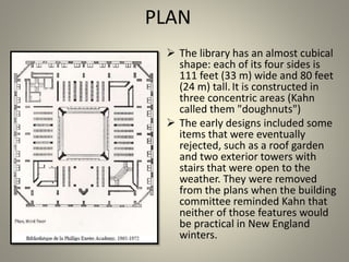 PLAN
 The library has an almost cubical
shape: each of its four sides is
111 feet (33 m) wide and 80 feet
(24 m) tall.It is constructed in
three concentric areas (Kahn
called them "doughnuts")
 The early designs included some
items that were eventually
rejected, such as a roof garden
and two exterior towers with
stairs that were open to the
weather. They were removed
from the plans when the building
committee reminded Kahn that
neither of those features would
be practical in New England
winters.
 