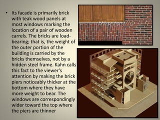 • Its facade is primarily brick
with teak wood panels at
most windows marking the
location of a pair of wooden
carrels. The bricks are load-
bearing; that is, the weight of
the outer portion of the
building is carried by the
bricks themselves, not by a
hidden steel frame. Kahn calls
this fact to the viewer's
attention by making the brick
piers noticeably thicker at the
bottom where they have
more weight to bear. The
windows are correspondingly
wider toward the top where
the piers are thinner
 