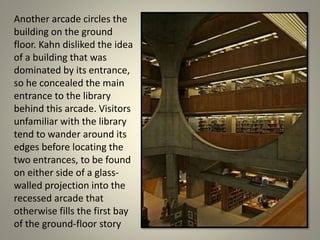 Another arcade circles the
building on the ground
floor. Kahn disliked the idea
of a building that was
dominated by its entrance,
so he concealed the main
entrance to the library
behind this arcade. Visitors
unfamiliar with the library
tend to wander around its
edges before locating the
two entrances, to be found
on either side of a glass-
walled projection into the
recessed arcade that
otherwise fills the first bay
of the ground-floor story
 