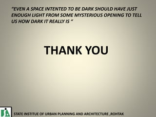 THANK YOU
“EVEN A SPACE INTENTED TO BE DARK SHOULD HAVE JUST
ENOUGH LIGHT FROM SOME MYSTERIOUS OPENING TO TELL
US HOW DARK IT REALLY IS “
STATE INSTITUE OF URBAN PLANNING AND ARCHITECTURE ,ROHTAK
 