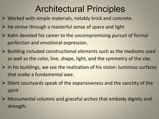 Architectural Principles
 Worked with simple materials, notably brick and concrete.
 He strove through a masterful sense of space and light
 Kahn devoted his career to the uncompromising pursuit of formal
perfection and emotional expression.
 Building included constructional elements such as the mediums used
as well as the color, line, shape, light, and the symmetry of the site.
 In his buildings, we see the realization of his vision: luminous surfaces
that evoke a fundamental awe.
 Silent courtyards speak of the expansiveness and the sanctity of the
spirit
 Monumental columns and graceful arches that embody dignity and
strength.
 