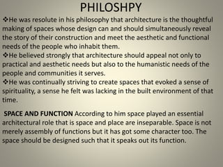 PHILOSHPY
SPACE AND FUNCTION According to him space played an essential
architectural role that is space and place are inseparable. Space is not
merely assembly of functions but it has got some character too. The
space should be designed such that it speaks out its function.
He was resolute in his philosophy that architecture is the thoughtful
making of spaces whose design can and should simultaneously reveal
the story of their construction and meet the aesthetic and functional
needs of the people who inhabit them.
He believed strongly that architecture should appeal not only to
practical and aesthetic needs but also to the humanistic needs of the
people and communities it serves.
He was continually striving to create spaces that evoked a sense of
spirituality, a sense he felt was lacking in the built environment of that
time.
 