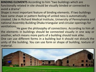 BINDING ELEMENTS According to him “two buildings which are
functionally related in site should be visually binded or connected to
avoid a drama”.
Shape is most important feature of binding elements. If two buildings
have same shape or pattern feeling of united ness is automatically
created. Like in Richard Medical Institute, University of Pennsylvania and
national Assembly Building Dhaka triangular and circular openings for
ventilations.
He gave the philosophy of connections. According to him all
the elements in buildings should be connected visually in one way or
another, which means more parts of a building should look alike.
One can use different forms in a building but it should not disturb the
unity of the building. You can use form or shape of building, texture of
material.
 