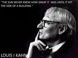 LOUIS I KAHN
“THE SUN NEVER KNEW HOW GREAT IT WAS UNTIL IT HIT
THE SIDE OF A BUILDING “
 