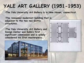 YALE ART GALLERY (1951-1953)
•The Yale University Art Gallery is in New Haven, connecticut.
•The renowned modernist building that is
adjacent to the two neo-Gothic
structures.
•The Yale University Art Gallery and
Design Center was Kahn’s first
significant commission and is widely
considered his first masterpiece.
 
