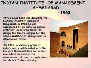 •While Louis Kahn was designing the
National Assembly Building in
Bangladesh in 1962,he was
approached by an admiring Indian
architect, Balkrishna Doshi, to
design the 60acre campus for the
Indian Institute of Management in
Ahmedabad, India.
•In 1961, a visionary group of
industrialists collaborated with the
Harvard BusinessSchool to create a
new school focused on the
advancement of specific professions
to advance India’s industry.
INDIAN INSTITUTE OF MANAGEMENT
AHEMDABAD
-1963
 